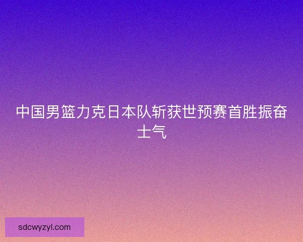 中国男篮力克日本队斩获世预赛首胜振奋士气