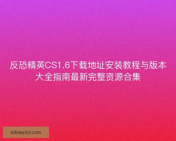 反恐精英CS1.6下载地址安装教程与版本大全指南最新完整资源合集
