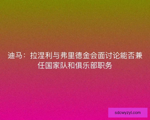 迪马：拉涅利与弗里德金会面讨论能否兼任国家队和俱乐部职务